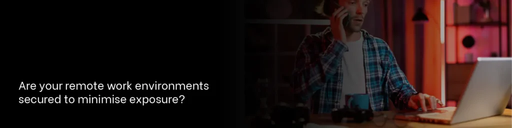 Are your remote work environments secured to minimise exposure?