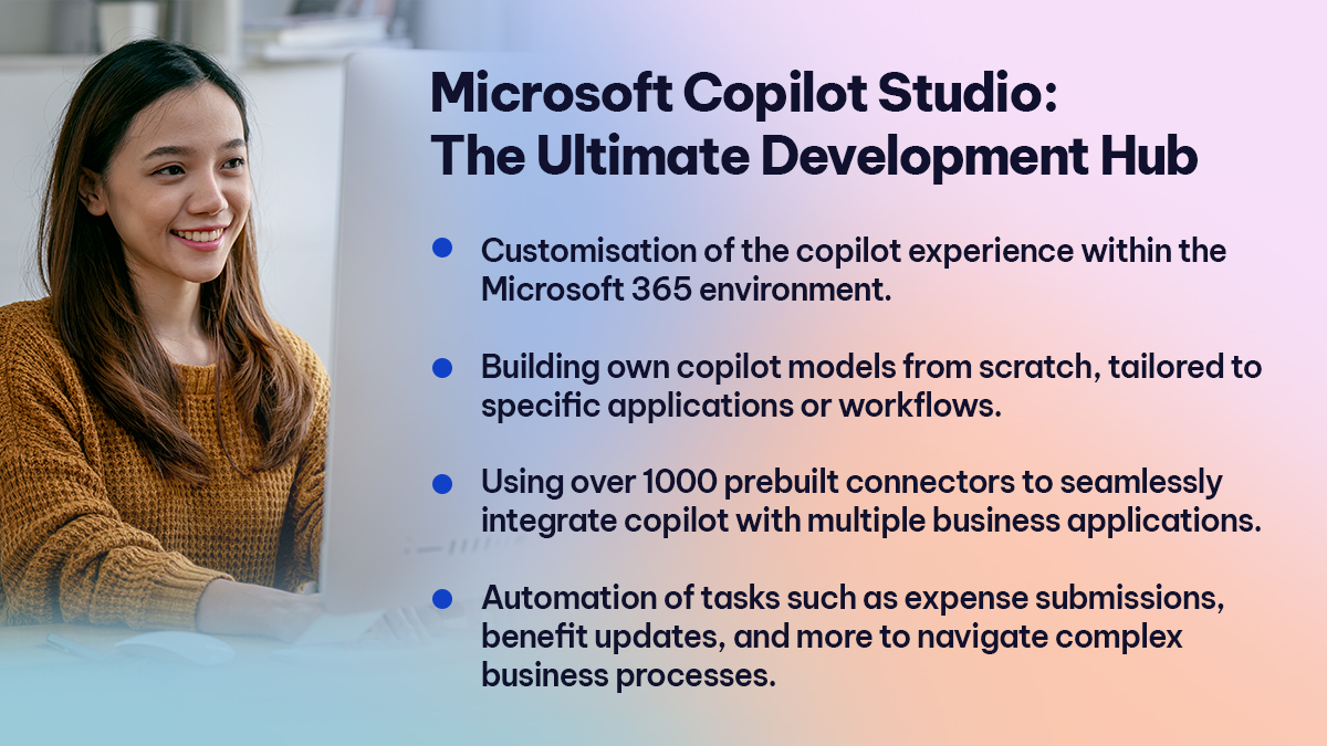 Microsoft Copilot Studio The Ultimate Development Hub  

Customisation of the copilot experience within the Microsoft 365 environment. 
Building own copilot models from scratch, tailored to specific applications or workflows. 
Using over 1000 prebuilt connectors to seamlessly integrate copilot with multiple business applications.  
Automation of tasks such as expense submissions, benefit updates, and more to navigate complex business processes. 