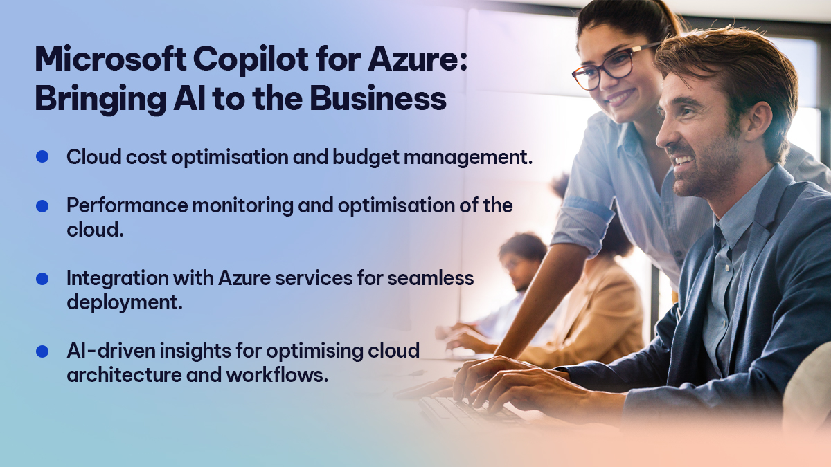Microsoft Copilot for Azure Bringing AI to the Business 

Cloud cost optimisation and budget management. 
Performance monitoring and optimisation of the cloud. 
Integration with Azure services for seamless deployment. 
AI-driven insights for optimising cloud architecture and workflows. 