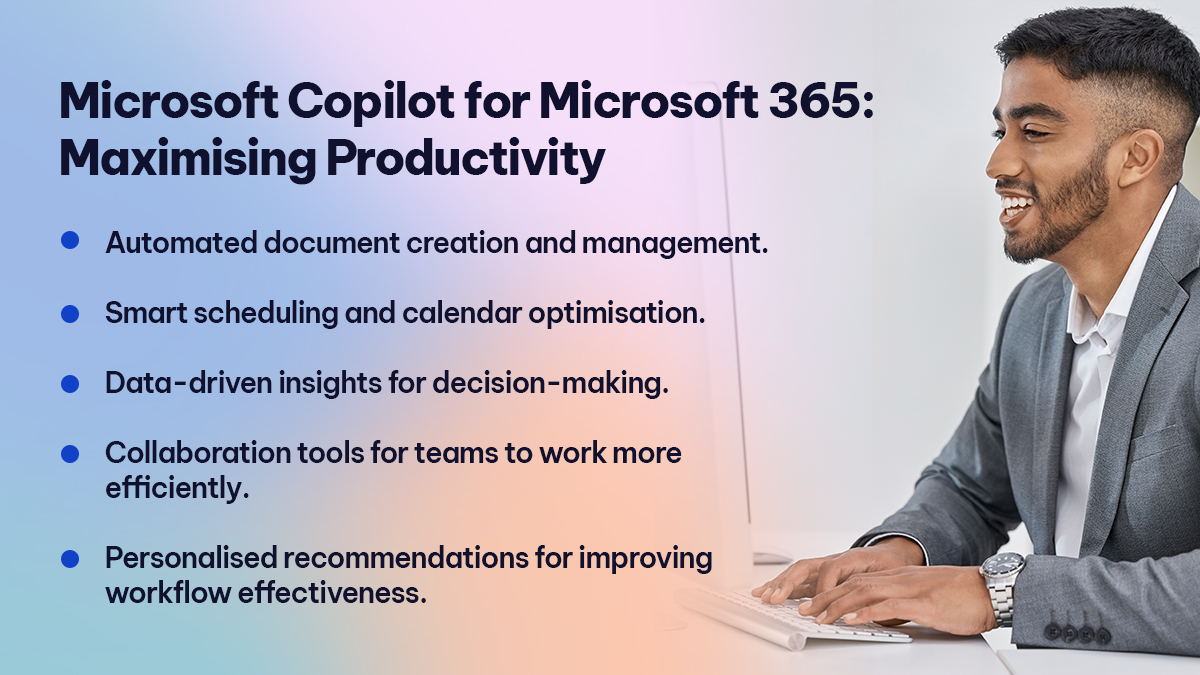 Microsoft Copilot for Microsoft 365 Maximising Productivity 
Automated document creation and management. 
Smart scheduling and calendar optimisation. 
Data-driven insights for decision-making. 
Collaboration tools for teams to work more efficiently. 
Personalised recommendations for improving workflow effectiveness. 