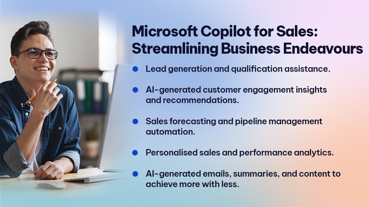 Microsoft Copilot for Sales Streamlining Business Endeavours

Lead generation and qualification assistance. 
AI-generated customer engagement insights and recommendations. 
Sales forecasting and pipeline management automation. 
Personalised sales and performance analytics. 
AI-generated emails, summaries, and content to achieve more with less.