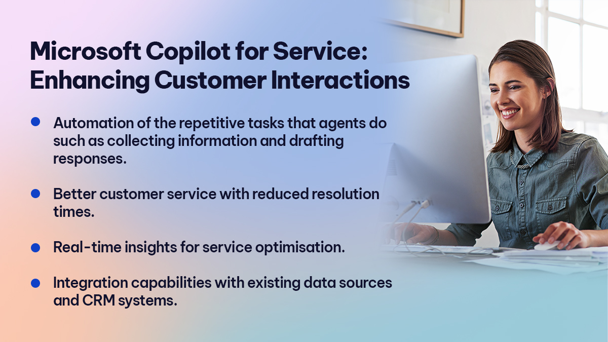 Microsoft Copilot for Service Enhancing Customer Interactions

Automation of the repetitive tasks that agents do such as collecting information and drafting responses. 
Better customer service with reduced resolution times.  
Real-time insights for service optimisation. 
Integration capabilities with existing data sources and CRM systems. 