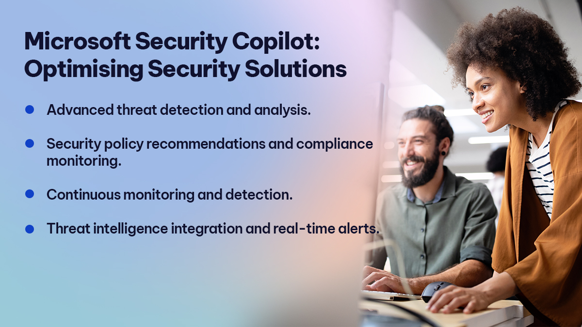 Microsoft Security Copilot Optimising Security Solutions 

Advanced threat detection and analysis. 
Security policy recommendations and compliance monitoring. 
Continuous monitoring and detection. 
Threat intelligence integration and real-time alerts. 
